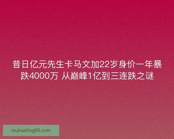 昔日亿元先生卡马文加22岁身价一年暴跌4000万 从巅峰1亿到三连跌之谜