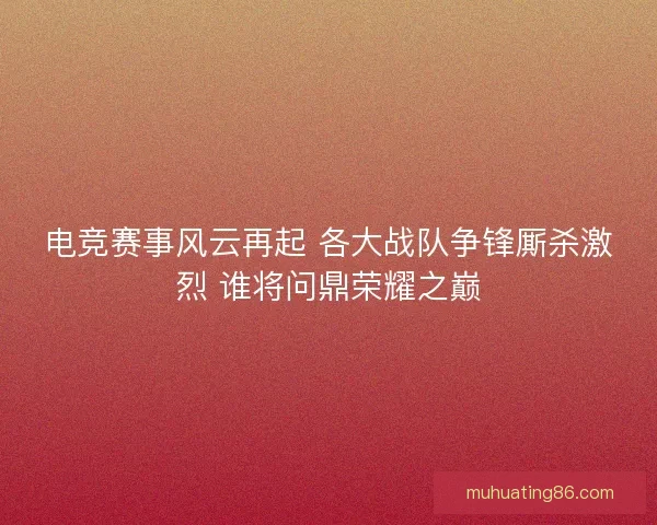 电竞赛事风云再起 各大战队争锋厮杀激烈 谁将问鼎荣耀之巅