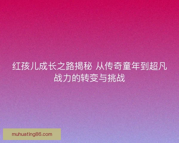 红孩儿成长之路揭秘 从传奇童年到超凡战力的转变与挑战 红孩儿成长之路揭秘 从传奇童年到超凡战力的转变与挑战