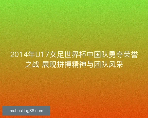2014年U17女足世界杯中国队勇夺荣誉之战 展现拼搏精神与团队风采