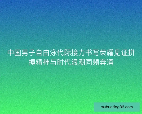 中国男子自由泳代际接力书写荣耀见证拼搏精神与时代浪潮同频奔涌