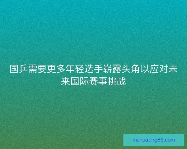 国乒需要更多年轻选手崭露头角以应对未来国际赛事挑战 国乒需要更多年轻选手崭露头角以应对未来国际赛事挑战