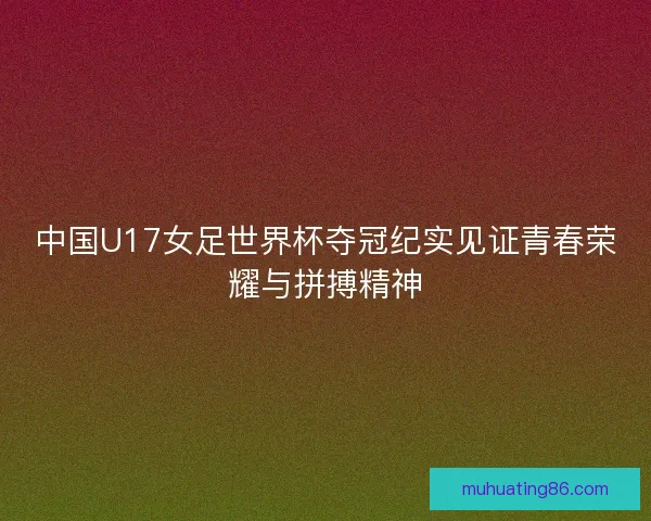 中国U17女足世界杯夺冠纪实见证青春荣耀与拼搏精神