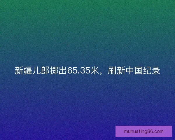 新疆儿郎掷出65.35米，刷新中国纪录
