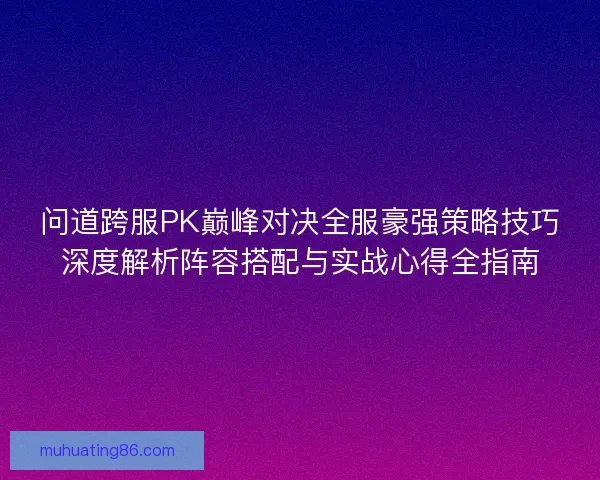 问道跨服PK巅峰对决全服豪强策略技巧深度解析阵容搭配与实战心得全指南