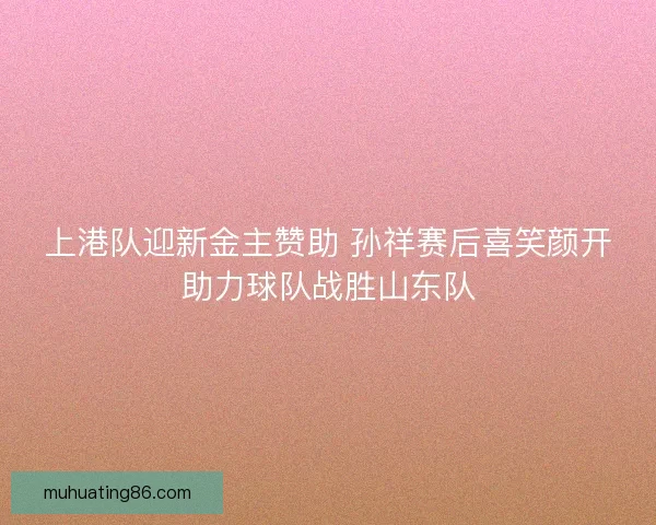 上港队迎新金主赞助 孙祥赛后喜笑颜开助力球队战胜山东队