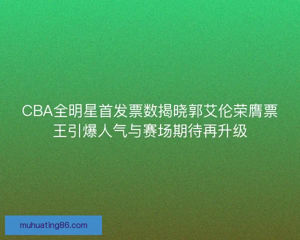 CBA全明星首发票数揭晓郭艾伦荣膺票王引爆人气与赛场期待再升级
