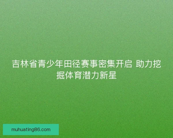 吉林省青少年田径赛事密集开启 助力挖掘体育潜力新星 吉林省青少年田径赛事密集开启 助力挖掘体育潜力新星