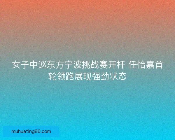 女子中巡东方宁波挑战赛开杆 任怡嘉首轮领跑展现强劲状态 女子中巡东方宁波挑战赛开杆 任怡嘉首轮领跑展现强劲状态