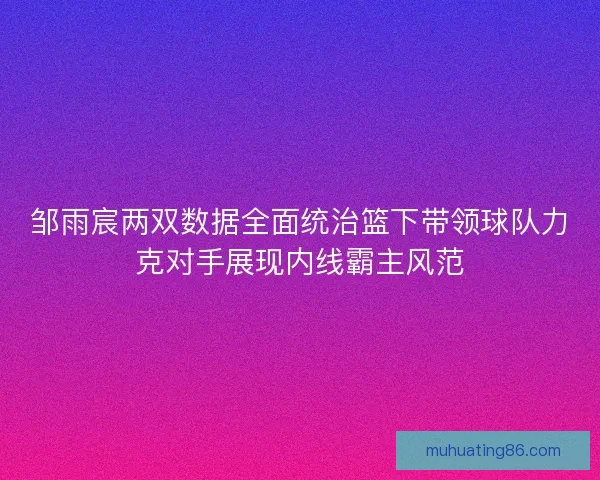邹雨宸两双数据全面统治篮下带领球队力克对手展现内线霸主风范