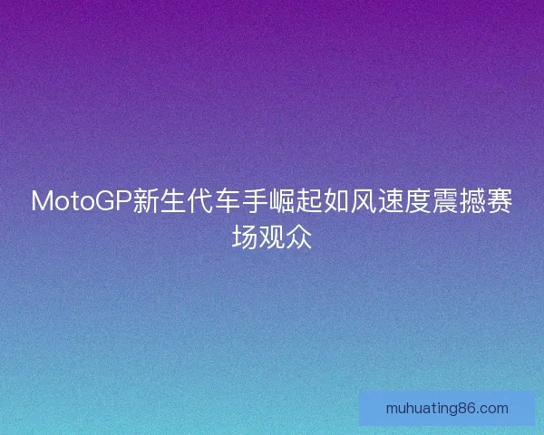 MotoGP新生代车手崛起如风速度震撼赛场观众 MotoGP新生代车手崛起如风速度震撼赛场观众