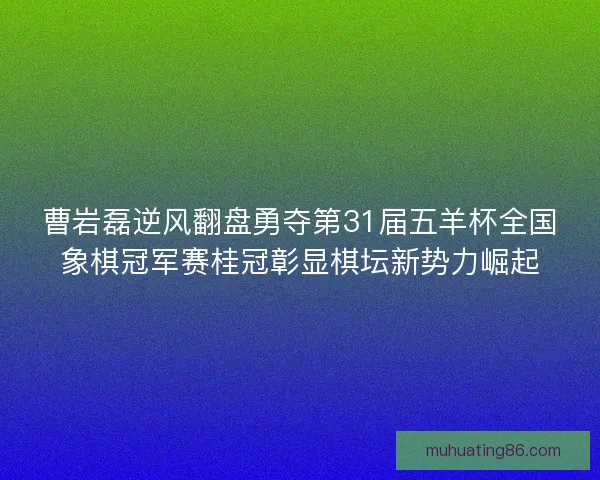 曹岩磊逆风翻盘勇夺第31届五羊杯全国象棋冠军赛桂冠彰显棋坛新势力崛起