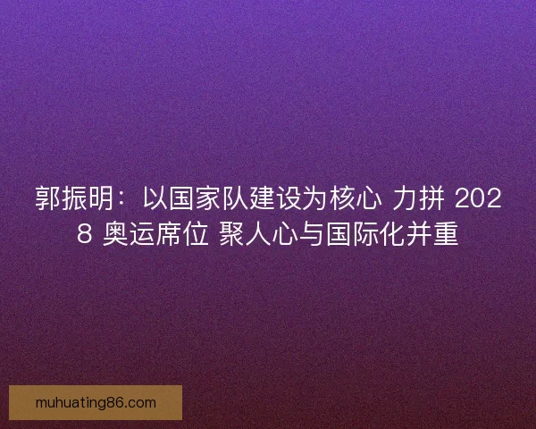 郭振明：以国家队建设为核心 力拼 2028 奥运席位 聚人心与国际化并重