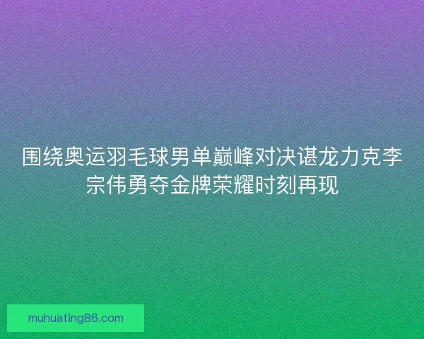 围绕奥运羽毛球男单巅峰对决谌龙力克李宗伟勇夺金牌荣耀时刻再现