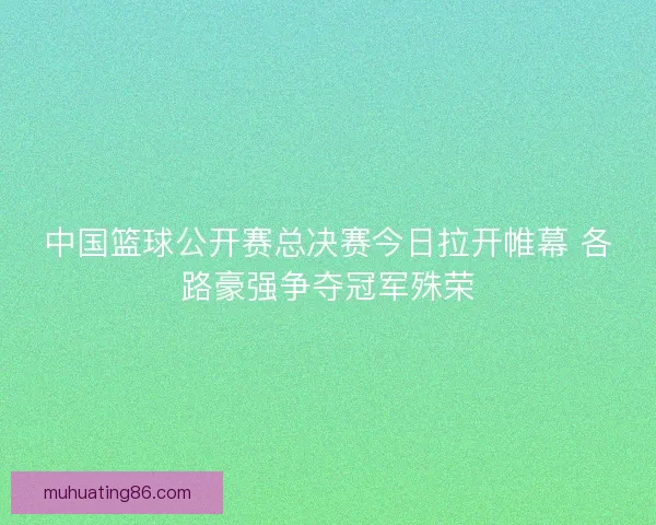 中国篮球公开赛总决赛今日拉开帷幕 各路豪强争夺冠军殊荣 中国篮球公开赛总决赛今日拉开帷幕 各路豪强争夺冠军殊荣