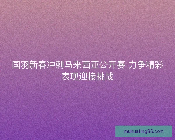 国羽新春冲刺马来西亚公开赛 力争精彩表现迎接挑战 国羽新春冲刺马来西亚公开赛 力争精彩表现迎接挑战