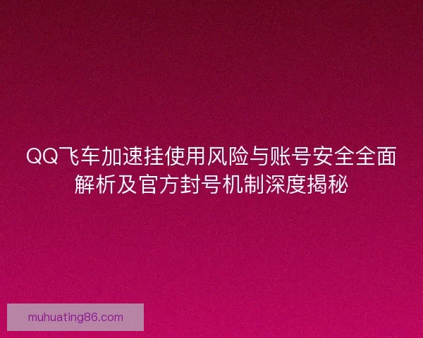QQ飞车加速挂使用风险与账号安全全面解析及官方封号机制深度揭秘