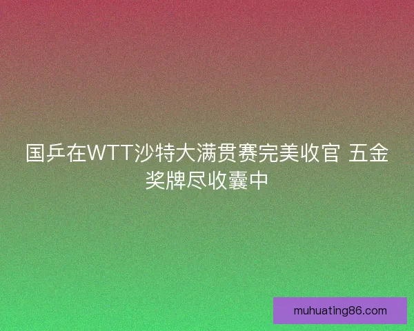国乒在WTT沙特大满贯赛完美收官 五金奖牌尽收囊中