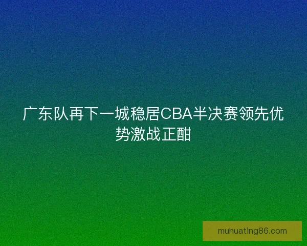 广东队再下一城稳居CBA半决赛领先优势激战正酣 广东队再下一城稳居CBA半决赛领先优势激战正酣
